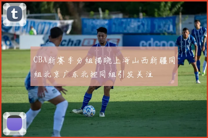 CBA新赛季分组揭晓上海山西新疆同组北京广东北控同组引发关注