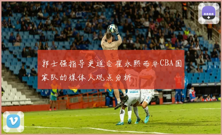 郭士强指导更适合崔永熙而非CBA国家队的媒体人观点分析