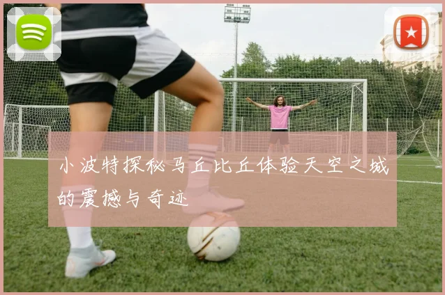 小波特探秘马丘比丘体验天空之城的震撼与奇迹