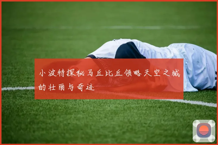 小波特探秘马丘比丘领略天空之城的壮丽与奇迹