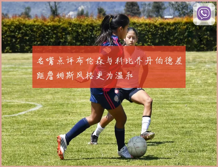 名嘴点评布伦森与科比乔丹伯德差距詹姆斯风格更为温和