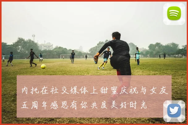 内托在社交媒体上甜蜜庆祝与女友五周年感恩有你共度美好时光