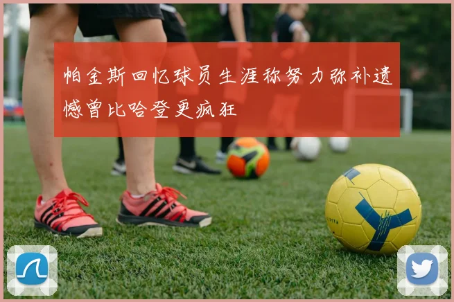 帕金斯回忆球员生涯称努力弥补遗憾曾比哈登更疯狂