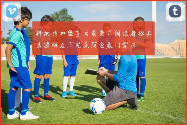 科纳特加盟皇马前景广阔记者称其为顶级后卫完美契合豪门需求
