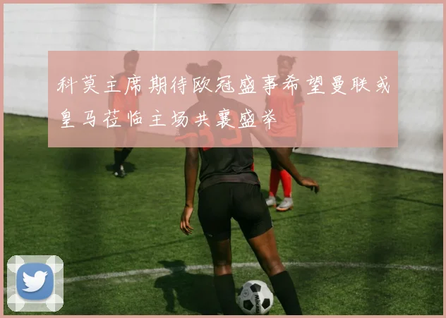 科莫主席期待欧冠盛事希望曼联或皇马莅临主场共襄盛举