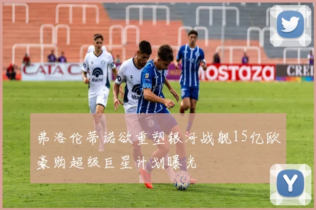 弗洛伦蒂诺欲重塑银河战舰15亿欧豪购超级巨星计划曝光