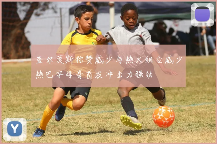 查尔莫斯称赞威少与热火组合威少热巴字母哥首发冲击力强劲