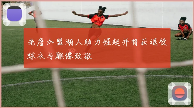 老詹加盟湖人助力崛起并将获退役球衣与雕像致敬