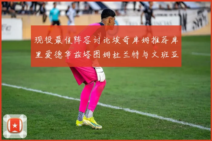 现役最佳阵容讨论埃奇库姆推荐库里爱德华兹塔图姆杜兰特与文班亚马