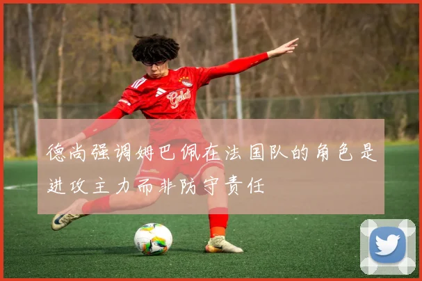 德尚强调姆巴佩在法国队的角色是进攻主力而非防守责任